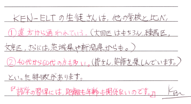 KEN-ELTの生徒さんは他の学校と比べ、遠方から通われている(大田区、練馬区、文京区、さらには茨木県や新潟県からも)。４０代〜６０代の方も多い(みなさん英語を楽しんでいます)といった特徴があります。「語学の習得には距離も年齢も関係なのです。