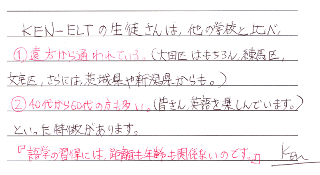 KEN-ELTの生徒さんは他の学校と比べ、遠方から通われている(大田区、練馬区、文京区、さらには茨木県や新潟県からも)。40代〜60代の方も多い(みなさん英語を楽しんでいます)といった特徴があります。「語学の習得には距離も年齢も関係なのです。
